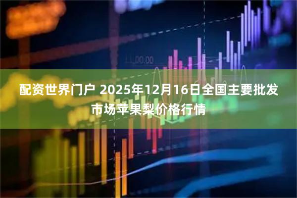 配资世界门户 2025年12月16日全国主要批发市场苹果梨价格行情