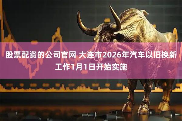 股票配资的公司官网 大连市2026年汽车以旧换新工作1月1日开始实施