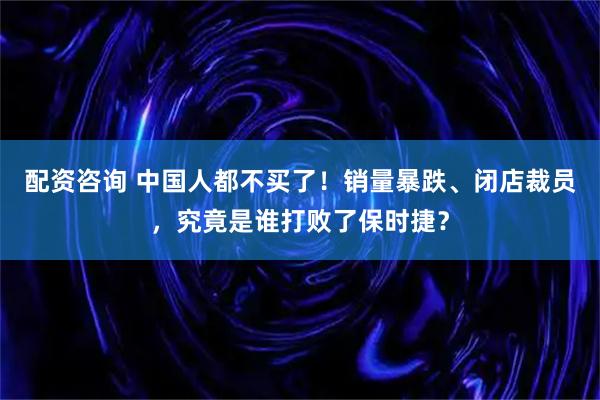 配资咨询 中国人都不买了！销量暴跌、闭店裁员，究竟是谁打败了保时捷？