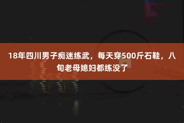 18年四川男子痴迷练武，每天穿500斤石鞋，八旬老母媳妇都练没了