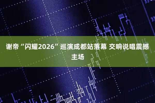 谢帝“闪耀2026”巡演成都站落幕 交响说唱震撼主场
