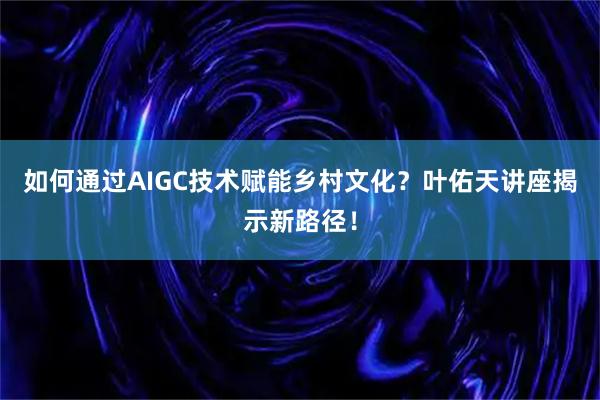 如何通过AIGC技术赋能乡村文化？叶佑天讲座揭示新路径！